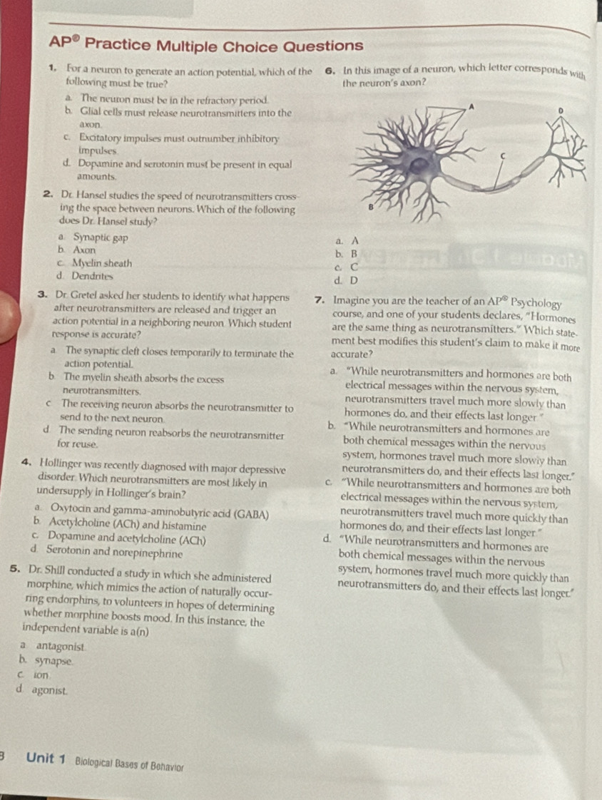 Ap@ Practice Multiple Choice Questions
1. For a neuron to generate an action potential, which of the 6. In this image of a neuron, which letter corresponds with
following must be true? the neuron's axon?
a. The neuron must be in the refractory period.
b. Glial cells must release neurotransmitters into the
axon
c. Excitatory impulses must outnumber inhibitory
impulses
d. Dopamine and scrotonin must be present in equal
amounts.
2. Dr. Hansel studies the speed of neurotransmitters cross
ing the space between neurons. Which of the following
does Dr. Hansel study?
a Synaptic gap a. A
b. Axon b. B
c. Myelin sheath
d. Dendrites d. D c C
3. Dr. Gretel asked her students to identify what happens 7. Imagine you are the teacher of an AP^(otimes) Psychology
after neurotransmitters are released and trigger an course, and one of your students declares, "Hormones
action potential in a neighboring neuron Which student are the same thing as neurotransmitters." Which state
response is accurate? ment best modifies this student's claim to make it more
a The synaptic cleft closes temporarily to terminate the accurate?
action potential. a. “While neurotransmitters and hormones are both
b. The myelin sheath absorbs the excess electrical messages within the nervous system,
neurotransmitters. neurotransmitters travel much more slowly than
c The receiving neuron absorbs the neurotransmitter to hormones do, and their effects last longer "
send to the next neuron. b. “While neurotransmitters and hormones are
d. The sending neuron reabsorbs the neurotransmitter both chemical messages within the nervous
for reuse. system, hormones travel much more slowly than
4. Hollinger was recently diagnosed with major depressive neurotransmitters do, and their effects last longer."
disorder. Which neurotransmitters are most likely in c. “While neurotransmitters and hormones are both
undersupply in Hollinger's brain? electrical messages within the nervous system,
neurotransmitters travel much more quickly than
a. Oxytocin and gamma-aminobutyric acid (GABA) hormones do, and their effects last longer."
b. Acetylcholine (ACh) and histamine d. “While neurotransmitters and hormones are
c. Dopamine and acetylcholine (ACh) both chemical messages within the nervous
d. Serotonin and norepinephrine system, hormones travel much more quickly than
5. Dr. Shill conducted a study in which she administered neurotransmitters do, and their effects last longer."
morphine, which mimics the action of naturally occur-
ring endorphins, to volunteers in hopes of determining
whether morphine boosts mood. In this instance, the
independent variable is a(n)
a antagonist
b. synapse.
c. ion
d agonist.
3 Unit 1 Biological Bases of Behavior