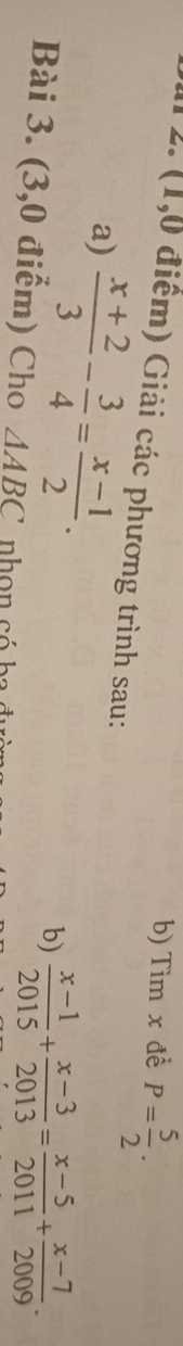 Tìm x đề P= 5/2 . 
12. (1,0 điểm) Giải các phương trình sau: 
a)  (x+2)/3 - 3/4 = (x-1)/2 . 
b)  (x-1)/2015 + (x-3)/2013 = (x-5)/2011 + (x-7)/2009 . 
Bài 3. (3,0 điểm) Cho △ ABC