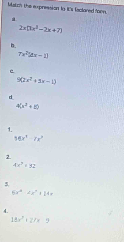 Match the expression to it's factored form.
g.
2x(3x^3-2x+7)
b.
7x^2(ax-1)
C.
9(2x^2+3x-1)
d.
4(x^2+8)
1.
56x^1-7x^3
2.
4x^7|32
3.
6x^4 114x
4.
18x^2|27x9