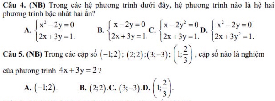(NB) Trong các hệ phương trình dưới đây, hệ phương trình nào là hệ hai
phương trình bậc nhất hai ần?
A. beginarrayl x^2-2y=0 2x+3y=1.endarray. B. beginarrayl x-2y=0 2x+3y=1.endarray. C. beginarrayl x-2y^2=0 2x+3y=1.endarray. D. beginarrayl x^2-2y=0 2x+3y^2=1.endarray.
Câu 5. (NB) Trong các cặp số (-1;2);(2;2);(3;-3);(1; 2/3 ) , cặp số nào là nghiệm
của phương trình 4x+3y=2 ?
A. (-1;2). B. (2;2) .C. (3;-3) .D. (1; 2/3 ).