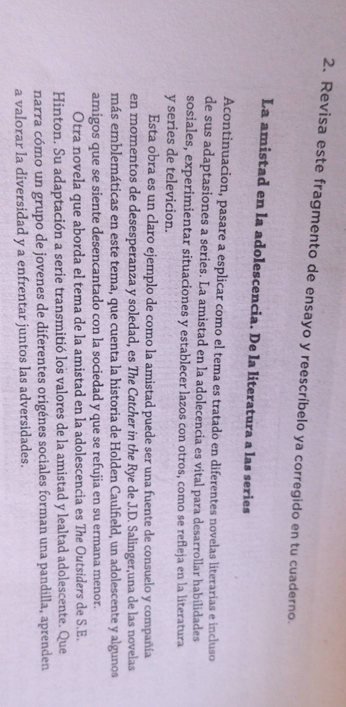 Revisa este fragmento de ensayo y reescríbelo ya corregido en tu cuaderno. 
La amistad en la adolescencia. De la literatura a las series 
Acontinuacion, pasare a esplicar como el tema es tratado en diferentes novelas literarias e incluso 
de sus adaptasiones a series. La amistad en la adolecencia es vital para desarrollar habilidades 
sosiales, experimientar situaciones y establecer lazos con otros, como se refleja en la literatura 
y series de televicion. 
Esta obra es un claro ejemplo de como la amistad puede ser una fuente de consuelo y compañía 
en momentos de desesperanza y soledad, es The Catcher in the Rye de J.D. Salinger,una de las novelas 
más emblemáticas en este tema, que cuenta la historia de Holden Caulfield, un adolescente y algunos 
amigos que se siente desencantado con la sociedad y que se refujia en su ermana menor. 
Otra novela que aborda el tema de la amistad en la adolescencia es The Outsiders de S.E. 
Hinton. Su adaptación a serie transmitió los valores de la amistad y lealtad adolescente. Que 
narra cómo un grupo de jovenes de diferentes origénes sociales forman una pandilla, aprenden 
a valorar la diversidad y a enfrentar juntos las adversidades.