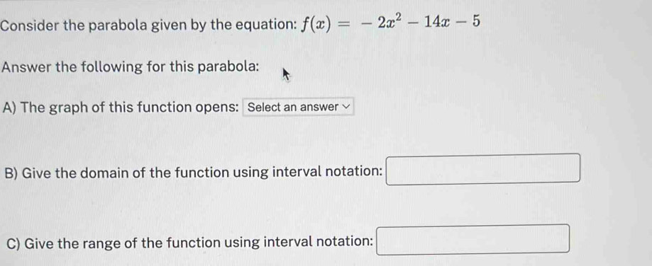 Consider the parabola given by the equation: f(x)=-2x^2-14x-5
Answer the following for this parabola: 
A) The graph of this function opens: Select an answer √ 
B) Give the domain of the function using interval notation: □ 
C) Give the range of the function using interval notation: □