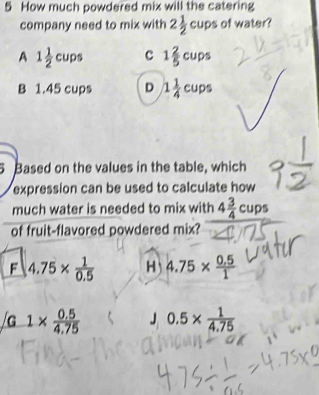 How much powdered mix will the catering
company need to mix with 2 1/2 cups of water?
A 1 1/2 cups
c 1 2/5 cups
B 1.45 cups D 1 1/4 cups
5 Based on the values in the table, which
expression can be used to calculate how 
much water is needed to mix with 4 3/4 cups
of fruit-flavored powdered mix?
F 4.75*  1/0.5  H 4.75*  (0.5)/1 
/G1*  (0.5)/4.75 
J 0.5*  1/4.75 