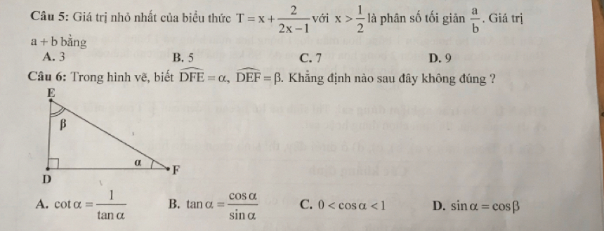 Giá trị nhỏ nhất của biều thức T=x+ 2/2x-1  với x> 1/2  là phân số tối giăn  a/b . Giá trị
a+b bằng
A. 3 B. 5 C. 7 D. 9
* Câu 6: Trong hình vẽ, biết widehat DFE=alpha , widehat DEF=beta. Khẳng định nào sau đây không đúng ?
A. cot alpha = 1/tan alpha   B. tan alpha = cos alpha /sin alpha   C. 0 <1</tex> D. sin alpha =cos beta