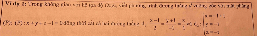 Ví dụ 1: Trong không gian với hệ tọa độ Oxyz, viết phương trình đường thắng d vuông góc với mặt phẳng
(P): (P) : x+y+z-1=0 đồng thời cắt cả hai đường thẳng d_1: (x-1)/2 = (y+1)/-1 = z/1  và d_2:beginarrayl x=-1+t y=-1 z=-tendarray.