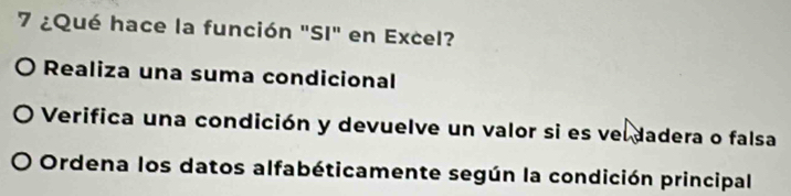 7 ¿Qué hace la función "SI" en Excel? 
O Realiza una suma condicional 
Verifica una condición y devuelve un valor si es veldadera o falsa 
Ordena los datos alfabéticamente según la condición principal