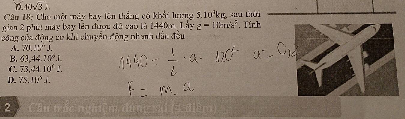 D. 40sqrt(3)J. 
Câu 18: Cho một máy bay lên thẳng có khối lượng 5, 10^3kg , sau thời
gian 2 phút máy bay lên được độ cao là 1440m. Lấy g=10m/s^2. Tính
công của động cơ khi chuyền động nhanh dần đều
A. 70.10^6J.
B. 63,44.10^6J.
C. 73,44.10^6J.
D. 75.10^6J. 
2 Câu trắc nghiệm đúng sai (4 điểm)