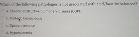 Which of the following pathologies is not associated with acid/base imbalances?
a. Chronic obstructive pulmonary disease (COPD)
b. Diaberic ketoacidosis
c. Opiate overdose
d. Hyponatremia