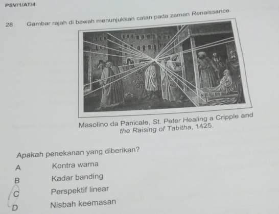 PSV/1/AT/4
28 Gambar rajah catan pada zaman Renaissance.
Masolino da Panicale, St. Peter Healing a Cri
the Raising of Tabitha, 1425.
Apakah penekanan yang diberikan?
A Kontra warna
B Kadar banding
C Perspektif linear
D Nisbah keemasan