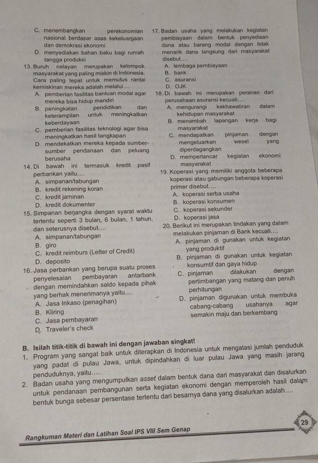 C. menembangkan perekonomian 17. Badan usaha yang melakukan kegiatan
nasional berdasar asas kekeluargaan pembiayaan dalam bentuk penyediaan
dan demokrasi ekonomi dana atau barang modal dengan tidak 
D. menyediakan bahan baku bagi rumah menarik dana langsung dari masyarakat
tangga produksi disebut....
13. Buruh nelayan merupakan kelompok A. lembaga pembiayaan
masyarakat yang paling miskin di Indonesia. B. bank
Cara paling tepat untuk memutus ranta C. asurans
kemiskinan mereka adalah melalui.... D. OJK
A. pemberian fasilitas bantuan modal agar 18. Di bawah ini merupakan peranan dari
mereka bisa hidup mandiri perusahaan asuransi kecuali....
B. peningkatan pendidikan dan A. mengurangi kekhawatiran dalam
keterampilan untuk meningkatkan kehidupan masyarakat
keberdayaan B. menambah lapangan kerja bagi
C. pemberian fasilitas teknologi agar bisa masyarakat
meningkatkan hasil tangkapan C. mendapatkan pinjaman dengan
D. mendekatkan mereka kepada sumber- mengeluarkan wesel yang
sumber pendanaan dan peluang diperdagangkan
berusaha D. memperlancar kegiatan ekonomi
14. Di bawah ini termasuk kredit pasif masyarakat
perbankan yaitu.... 19. Koperasi yang memiliki anggota beberapa
A. simpanan/tabungan koperasi atau gabungan beberapa koperasi
B. kredit rekening koran primer disebut....
C. kredit jaminan A. koperasi serba usaha
D. kredit dokumenter B. koperasi konsumen
15. Simpanan berjangka dengan syarat waktu C. koperasi sekunder
tertentu seperti 3 bulan, 6 bulan, 1 tahun, D. koperasi jasa
dan seterusnya disebut.... 20. Berikut ini merupakan tindakan yang dalam
A. simpanan/tabungan melakukan pinjaman di Bank kecuali....
B. giro A. pinjaman di gunakan untuk kegiatan
C. kredit reimburs (Letter of Credit) yang produktif
D. deposito B. pinjaman di gunakan untuk kegiatan
16. Jasa perbankan yang berupa suatu proses konsumtif dan gaya hidup dengan
penyelesaian pembayaran antarbank C. pinjaman dilakukan
dengan memindahkan saldo kepada pihak pertimbangan yang matang dan penuh
yang berhak menerimanya yaitu.... perhitungan
A. Jasa Inkaso (penagihan) D. pinjaman digunakan untuk membuka
B. Kliring cabang-cabang usahanya agar
C. Jasa pembayaran semakin maju dan berkembang
D. Traveler's check
B. Isilah titik-titik di bawah ini dengan jawaban singkat!
1. Program yang sangat baik untuk diterapkan di Indonesia untuk mengatasi jumlah penduduk
yang padat di pulau Jawa, untuk dipindahkan di luar pulau Jawa yang masih jarang
penduduknya, yaitu....
2. Badan usaha yang mengumpulkan asset dalam bentuk dana dari masyarakat dan disalurkan
untuk pendanaan pembangunan serta kegiatan ekonomi dengan memperoleh hasil dalam
bentuk bunga sebesar persentase tertentu dari besamya dana yang disalurkan adalah....
Rangkuman Materi dan Latihan Soal IPS VIII Sem Genap 29