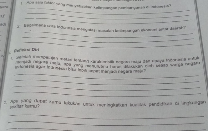 Apa saja faktor yang menyebabkan ketimpangan pembangunan di Indonesia? 
_ 
gara 
_ 
__ 
ot 
_ 
_ 
adi 2. Bagaimana cara Indonesia mengatasi masalah ketimpangan ekonomi antar daerah? 
__ 
_ 
Refleksi Diri 
5 1. Setelah mempelajari metari tentang karakteristik negara maju dan upaya Indonesia untuk 
menjadi negara maju, apa yang menurutmu harus dilakukan oleh setiap warga negara 
_ 
Indonesia agar Indonesia bisa lebih cepat menjadi negara maju? 
_ 
_ 
_ 
2. Apa yang dapat kamu lakukan untuk meningkatkan kualitas pendidikan di lingkungan 
sekitar kamu? 
_ 
_ 
_ 
_