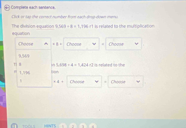 Complete each sentence. 
Click or tap the correct number from each drop-down menu. 
The division equation 9,569/ 8=1,196r1 is related to the multiplication 
equation 
Choose ^ * 8+ Choose = Choose
9,569
T| 8 □ 5,698/ 4=1,424r2 is related to the 
π 1,196 tion 
1 * 4+ Choose = Choose 
TOOLS HINTS 1 2 3 4