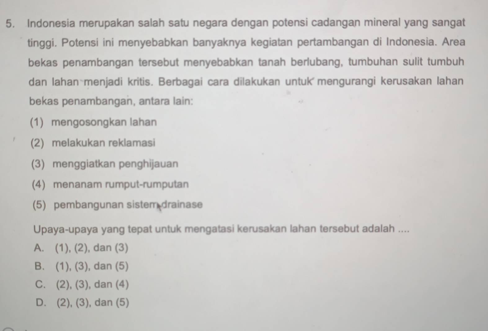 Indonesia merupakan salah satu negara dengan potensi cadangan mineral yang sangat
tinggi. Potensi ini menyebabkan banyaknya kegiatan pertambangan di Indonesia. Area
bekas penambangan tersebut menyebabkan tanah berlubang, tumbuhan sulit tumbuh
dan lahan menjadi kritis. Berbagai cara dilakukan untuk mengurangi kerusakan lahan
bekas penambangan, antara lain:
(1) mengosongkan lahan
(2) melakukan reklamasi
(3) menggiatkan penghijauan
(4) menanam rumput-rumputan
(5) pembangunan sistem drainase
Upaya-upaya yang tepat untuk mengatasi kerusakan lahan tersebut adalah ....
A. (1),(2) , dan (3)
B. (1),(3) , dan (5)
C. (2), (3) , dan (4)
D. (2), (3) , dan (5)