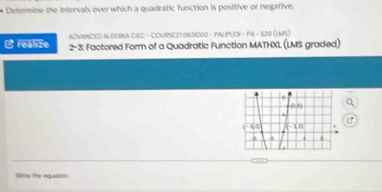 Determine the intervals over which a quadratic function is positive or negative.
ADVANCED ALGEBSA C&C - COURSE27 0831000 - PALIPUDI - P4 - 539 (LMS)
O realize  2-3: Factored Form of a Quadratic Function MATHXL (LMS graded)
White the equation.