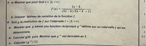 3- a- Montrer que pour tout x∈ ]2;+∈fty [ 1
f'(x)= (2x-5)/sqrt(2x-4)(sqrt(2x-4)+1) 
1 
b- Dresser tableau de variation de la fonction f. 
4- Soit g la restriction de f sur l'intervalle I=[3;+∈fty [
a- Montrer que g admet une fonction réciproque g^(-1) définie sur un intervalle J qu'on 1.5
déterminera. . 1 
b- Calculer g(4) puis Montrer que g^(-1) est derivable en 2 0.5
c- Calculer (g^(-1))'(2)