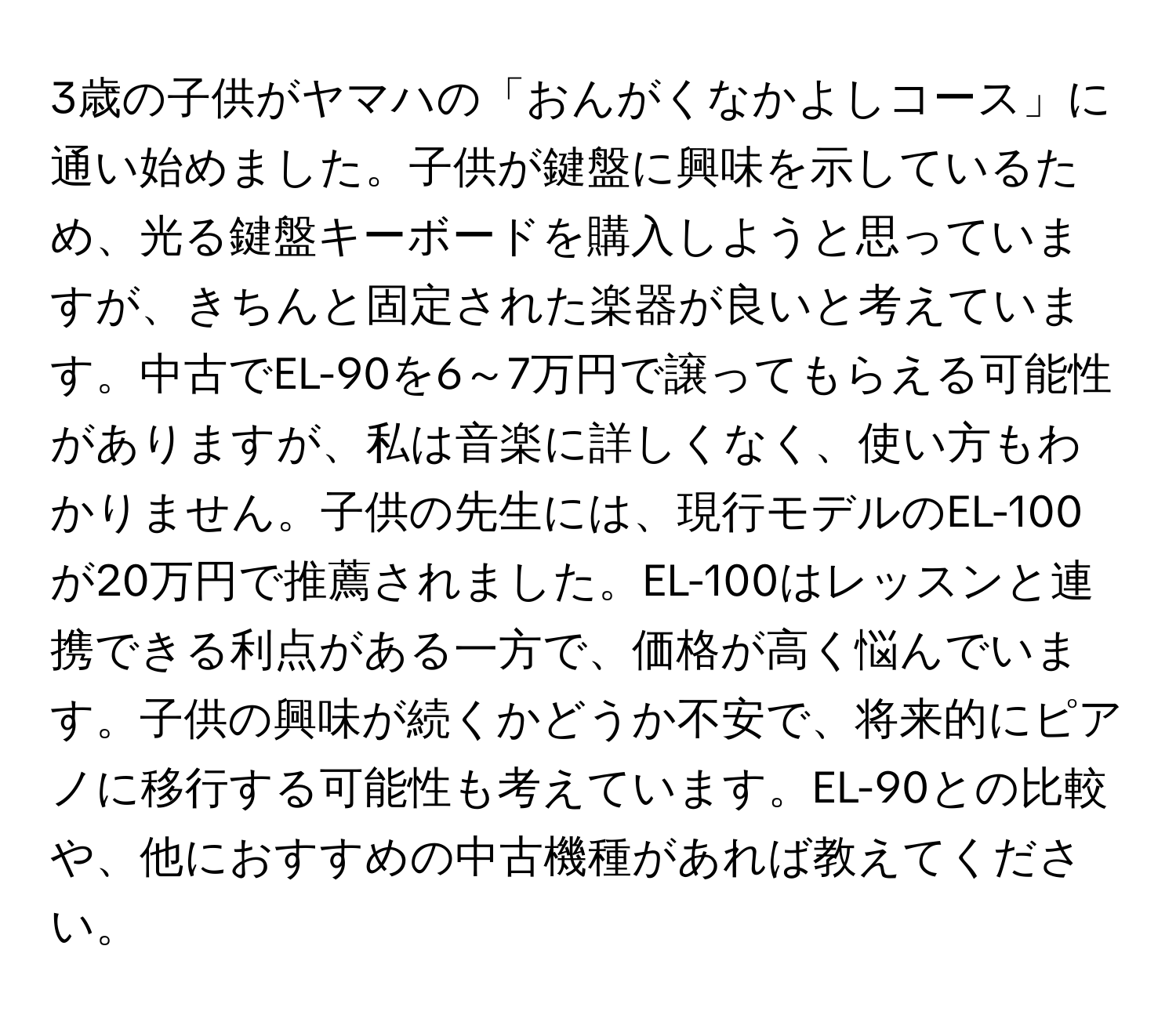 3歳の子供がヤマハの「おんがくなかよしコース」に通い始めました。子供が鍵盤に興味を示しているため、光る鍵盤キーボードを購入しようと思っていますが、きちんと固定された楽器が良いと考えています。中古でEL-90を6～7万円で譲ってもらえる可能性がありますが、私は音楽に詳しくなく、使い方もわかりません。子供の先生には、現行モデルのEL-100が20万円で推薦されました。EL-100はレッスンと連携できる利点がある一方で、価格が高く悩んでいます。子供の興味が続くかどうか不安で、将来的にピアノに移行する可能性も考えています。EL-90との比較や、他におすすめの中古機種があれば教えてください。