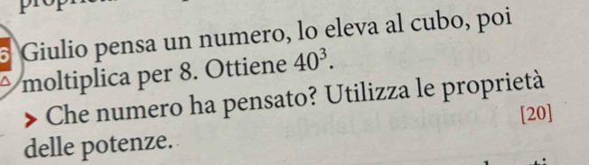 Giulio pensa un numero, lo eleva al cubo, poi 
moltiplica per 8. Ottiene 40^3. 
Che numero ha pensato? Utilizza le proprietà 
[20] 
delle potenze.