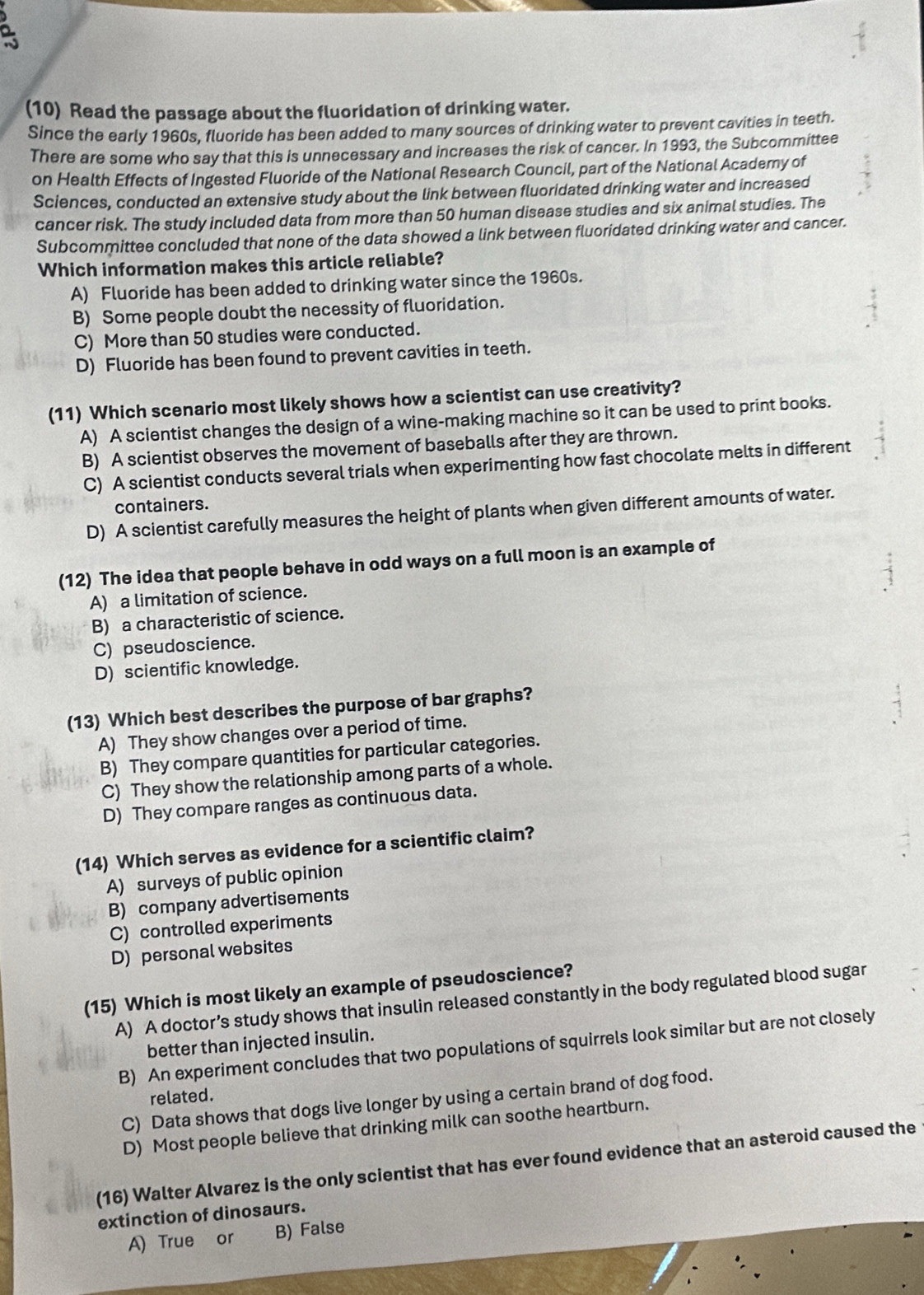 (10) Read the passage about the fluoridation of drinking water.
Since the early 1960s, fluoride has been added to many sources of drinking water to prevent cavities in teeth.
There are some who say that this is unnecessary and increases the risk of cancer. In 1993, the Subcommittee
on Health Effects of Ingested Fluoride of the National Research Council, part of the National Academy of
Sciences, conducted an extensive study about the link between fluoridated drinking water and increased
cancer risk. The study included data from more than 50 human disease studies and six animal studies. The
Subcommittee concluded that none of the data showed a link between fluoridated drinking water and cancer.
Which information makes this article reliable?
A) Fluoride has been added to drinking water since the 1960s.
B) Some people doubt the necessity of fluoridation.
C) More than 50 studies were conducted.
D) Fluoride has been found to prevent cavities in teeth.
(11) Which scenario most likely shows how a scientist can use creativity?
A) A scientist changes the design of a wine-making machine so it can be used to print books.
B) A scientist observes the movement of baseballs after they are thrown.
C) A scientist conducts several trials when experimenting how fast chocolate melts in different
containers.
D) A scientist carefully measures the height of plants when given different amounts of water.
(12) The idea that people behave in odd ways on a full moon is an example of
A) a limitation of science.
B) a characteristic of science.
C) pseudoscience.
D) scientific knowledge.
(13) Which best describes the purpose of bar graphs?
A) They show changes over a period of time.
B) They compare quantities for particular categories.
C) They show the relationship among parts of a whole.
D) They compare ranges as continuous data.
(14) Which serves as evidence for a scientific claim?
A) surveys of public opinion
B) company advertisements
C) controlled experiments
D) personal websites
(15) Which is most likely an example of pseudoscience?
A) A doctor’s study shows that insulin released constantly in the body regulated blood sugar
better than injected insulin.
B) An experiment concludes that two populations of squirrels look similar but are not closely
related.
C) Data shows that dogs live longer by using a certain brand of dog food.
D) Most people believe that drinking milk can soothe heartburn.
(16) Walter Alvarez is the only scientist that has ever found evidence that an asteroid caused the
extinction of dinosaurs.
A) True or B) False