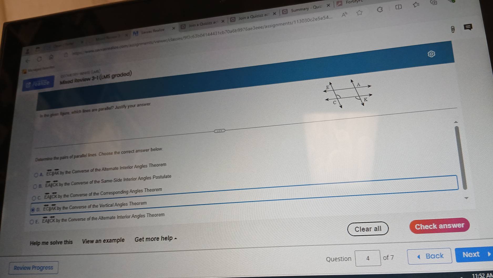 Fortifyr
Summary - Quiz
Savvas Realizé Join a Quizizz ac X Join a Quizizz ac
hpswow.sawasrealize.com/assignments/viewer/classes/9f3c63b04144431cb70a6b9976ae3eee/assignments/113030c2e5e54 A^n 
Menagoid (nvovite)
Geóm tey ntete (lms)
B realize Mixed Review 3-1 (LMS graded)
In the given figure, which lines are parallel? Justify your answer.
Determine the pairs of parallel lines. Choose the correct answer below.
A. E K by the Converse of the Alternate Interior Angles Theorem
B. EATCK by the Converse of the Same-Side Interior Angles Postulate
EA CK by the Converse of the Corresponding Angles Theorem
D. EC AK by the Converse of the Vertical Angles Theorem
E. EA CK by the Converse of the Alternate Interior Angles Theorem
Clear all Check answer
Help me solve this View an example Get more help ×
Question 4 of 7 ◀ Back Next
Review Progress
11:52 A