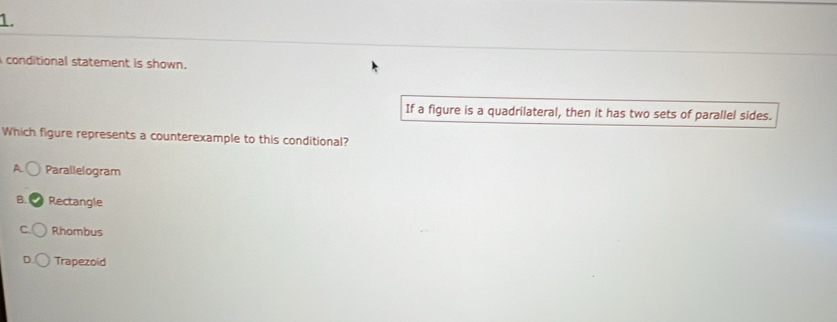 conditional statement is shown.
If a figure is a quadrilateral, then it has two sets of parallel sides.
Which figure represents a counterexample to this conditional?
A Parallelogram
B. Rectangle
Rhombus
Trapezoid