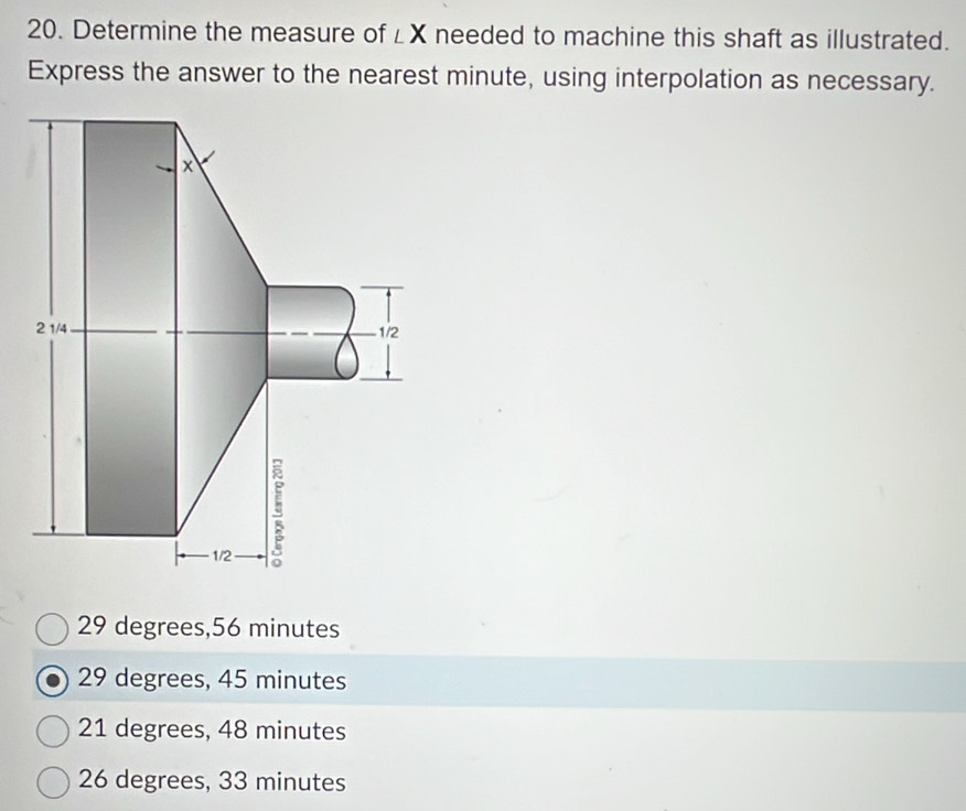 Determine the measure of ∠ X needed to machine this shaft as illustrated.
Express the answer to the nearest minute, using interpolation as necessary.
29 degrees, 56 minutes
29 degrees, 45 minutes
21 degrees, 48 minutes
26 degrees, 33 minutes