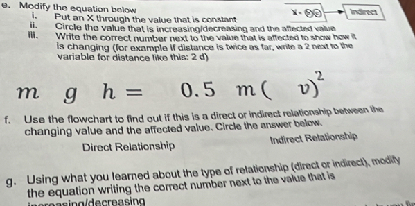 Modify the equation below Indirect
i. Put an X through the value that is constant
ii. Circle the value that is increasing/decreasing and the affected value
ⅲi、 Write the correct number next to the value that is affected to show how it
is changing (for example if distance is twice as far, write a 2 next to the
variable for distance like this: 2 d)
m g h= J. m( v)^2
5 
f. Use the flowchart to find out if this is a direct or indirect relationship between the
changing value and the affected value. Circle the answer below.
Direct Relationship Indirect Relationship
g. Using what you learned about the type of relationship (direct or indirect), modify
the equation writing the correct number next to the value that is
gr a s ing/decre asing