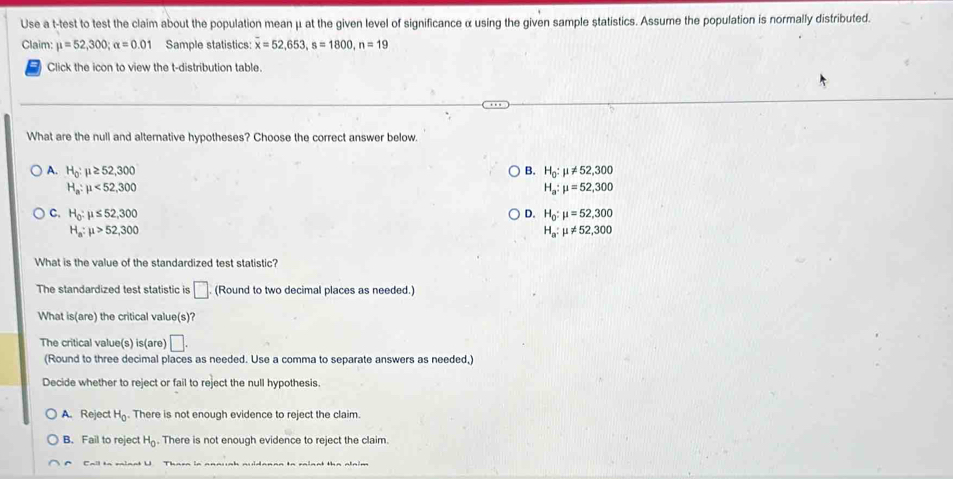 Use a t-test to test the claim about the population mean μ at the given level of significance α using the given sample statistics. Assume the population is normally distributed.
Claim: mu =52,300; alpha =0.01 Sample statistics: overline x=52, 653, s=1800, n=19
Click the icon to view the t-distribution table.
What are the null and alternative hypotheses? Choose the correct answer below.
A. H_0:mu ≥ 52,300 B. H_0:mu != 52,300
H_a:mu <52,300
H_a:mu =52,300
C. H_0:mu ≤ 52,300 D. H_0:mu =52,300
H_a:mu >52,300
H_a:mu != 52,300
What is the value of the standardized test statistic?
The standardized test statistic is □ . (Round to two decimal places as needed.)
What is(are) the critical value(s)?
The critical value(s) is(are) □. 
(Round to three decimal places as needed. Use a comma to separate answers as needed,)
Decide whether to reject or fail to reject the null hypothesis.
A. Reject H_0. There is not enough evidence to reject the claim.
B. Fail to reject H_0. There is not enough evidence to reject the claim.
Cail to minnt U