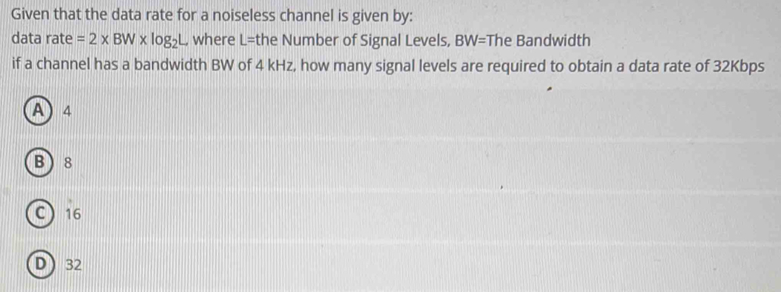 Given that the data rate for a noiseless channel is given by:
data rate =2* BW* log _2L where L= the Number of Signal Levels, BW= The Bandwidth
if a channel has a bandwidth BW of 4 kHz, how many signal levels are required to obtain a data rate of 32Kbps
A) 4
B 8
C 16
D) 32