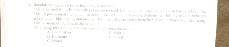 Bacalah penggalan teks berikut dengan saksama!
Tak lama setelah itu Bob beralih pekerjaan menjadi kuli hangunan, Gajinya ketika itu hanya sebesar Rp.
100. Ia pun sempat mengalami depresi akibat tekanan hidup yang dialaminya. Bob merasakan pahitnya
menghadapi hidup yang dialaminya. Bob merasakan pahitnya menghadapi hidup tanpa memiliki uang.
Untuk membeli beras saja dia kesulitan.
Nilai yang terkandung dalam penggalan teks tersebut adalah ....
A. Pendidikan D. Politik
B. Ekonomi E. Sosial
C. Moral