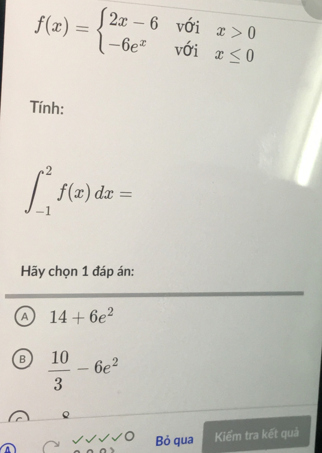 f(x)=beginarrayl 2x-6voix>0 -6e^xvoix≤ 0endarray.
Tính:
∈t _(-1)^2f(x)dx=
Hãy chọn 1 đáp án:
A 14+6e^2
B  10/3 -6e^2
Bỏ qua Kiểm tra kết quả