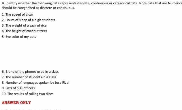 Identify whether the following data represents discrete, continuous or categorical data. Note data that are Numerica 
should be categorized as discrete or continuous. 
1. The speed of a car 
2. Hours of sleep of a high students 
3. The weight of a sack of rice 
4. The height of coconut trees 
5. Eye color of my pets 
6. Brand of the phones used in a class 
7. The number of students in a class 
8. Number of languages spoken by Jose Rizal 
9. Lists of SSG officers 
10. The results of rolling two dices 
ANSWER ONLY