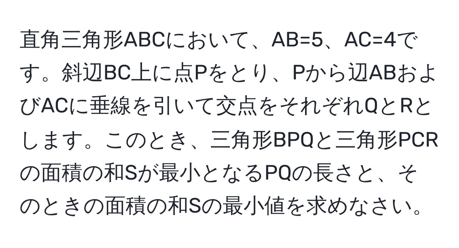 直角三角形ABCにおいて、AB=5、AC=4です。斜辺BC上に点Pをとり、Pから辺ABおよびACに垂線を引いて交点をそれぞれQとRとします。このとき、三角形BPQと三角形PCRの面積の和Sが最小となるPQの長さと、そのときの面積の和Sの最小値を求めなさい。