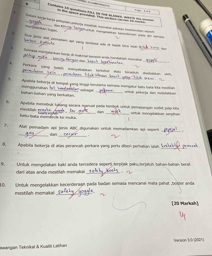 1šSC 3112/M01/KA(1/1)
1.
Page :4 of9
B Contains 10 questions FILL IN THE BLANKS. WRITE the answer
in the space provided. This section carries 20 marks
_Dalam kerja-kerja pelepaan,pekerja mestilah memakai pakaian keselamatan seperti
menjalankan tugas._
dan aº Muntuk mengelakkan kecerderaan pada dirl semasa
2. Dua jenis alat pemadam api yang sentiasa ada di tapak bina ialah s 
karbon dioks
dạn
_
3. Semasa menjalankan kerja di makmal berasid anda hendaklah memakai
.
4. Perkara yang boleh menyebabkan terkehel atau terseliuh disebabkan oleh,
_dan
5. Apabila bekerja di tempat ɣang tinggi terutama semasa mengatur batu bata kita mestilah
menggunakan  sebagai untuk pekerja dan meletakkan
bahan-bahan yang berkaitan._
6. Apabila menebuk lybang secara manual pada tembok untuk pemasangan outlet paip kita
mestilah mmaka  , _dan _untuk mengelakkan serpihan
wan
batu-bata memercik ke muka.
7. Alat pemadam api jenis ABC digunakan untuk memadamkan api seperti
_
_dan_
.
8.  Apabila bekerja di atas perancah perkara yang perlu diberi perhatian ialah_
9. Untuk mengelakan kaki anda tercedera seperti terpijak paku,terjatuh bahan-bahan berat
dari atas anda mestilah memakai _.
O. Untuk mengelakkan kecerderaan pada badan semasa mencanai mata pahat ,boster anda
mestilah memakai_
[20 Markah]
Version 3.0 (2021)
awangan Teknikal & Kualiti Latihan