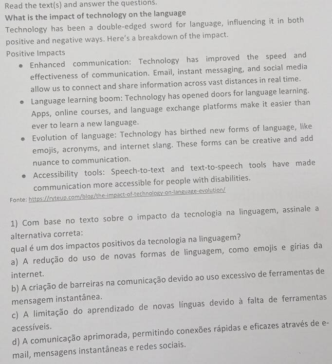 Read the text(s) and answer the questions.
What is the impact of technology on the language
Technology has been a double-edged sword for language, influencing it in both
positive and negative ways. Here’s a breakdown of the impact.
Positive Impacts
Enhanced communication: Technology has improved the speed and
effectiveness of communication. Email, instant messaging, and social media
allow us to connect and share information across vast distances in real time.
Language learning boom: Technology has opened doors for language learning.
Apps, online courses, and language exchange platforms make it easier than
ever to learn a new language.
Evolution of language: Technology has birthed new forms of language, like
emojis, acronyms, and internet slang. These forms can be creative and add
nuance to communication.
Accessibility tools: Speech-to-text and text-to-speech tools have made
communication more accessible for people with disabilities.
Fonte: https://ryteup.com/blog/the-impact-of-technology-on-language-evolution/
1) Com base no texto sobre o impacto da tecnologia na linguagem, assinale a
alternativa correta:
qual é um dos impactos positivos da tecnologia na linguagem?
a) A redução do uso de novas formas de linguagem, como emojis e gírias da
internet.
b) A criação de barreiras na comunicação devido ao uso excessivo de ferramentas de
mensagem instantânea.
c) A limitação do aprendizado de novas línguas devido à falta de ferramentas
acessíveis.
d) A comunicação aprimorada, permitindo conexões rápidas e eficazes através de e-
mail, mensagens instantâneas e redes sociais.