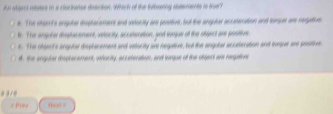 kn object rotates in a cloclevise direction. Which of the foltowring statements is tue?
e. The object's angular displacement and velocity are positive, but the angular acceteration and torque are negatve,
b. The angular displacement, velocity, acceleration, and torque of the object are positive,
e. The object's angular displacement and velocity are negative, but the angular acceleration and torque are positive,
d , the angular displacement, velocity, acceleration, and torque of the dbject are negative
# 9/6
Prey fiext >