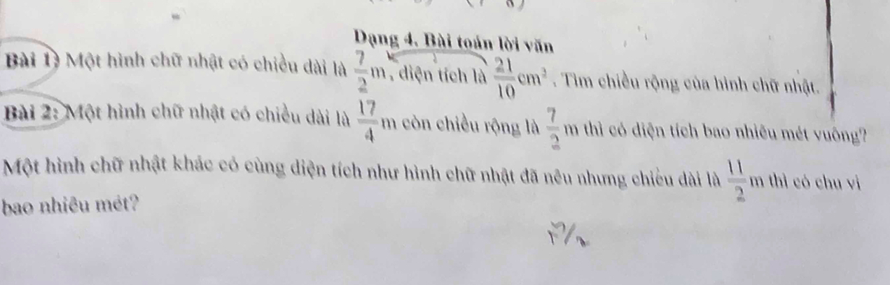 Dạng 4. Bài toán lời văn 
Bài 1ý Một hình chữ nhật có chiều dài là  7/2 m , diện tích là  21/10 cm^2. Tim chiều rộng của hình chữ nhật. 
Bài 2: Một hình chữ nhật có chiều dài là  17/4 m còn chiều rộng là  7/2 m thì có diện tích bao nhiêu mét vuông? 
Một hình chữ nhật khác có cùng diện tích như hình chữ nhật đã nêu nhưng chiếu dài là  11/2  x n thì có chu vì 
bao nhiêu mét?