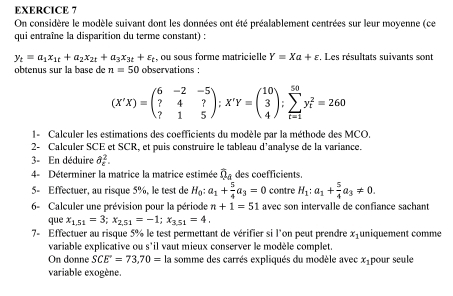 On considère le modèle suivant dont les données ont été préalablement centrées sur leur moyenne (ce
qui entraîne la disparition du terme constant) :
y_t=a_1x_1t+a_2x_2t+a_3x_3t+varepsilon _t , ou sous forme matricielle Y=Xa+varepsilon , Les résultats suivants sont
obtenus sur la base de n=50 observations :
(X'X)=beginpmatrix 6&-2&-5 ?&4&? ?&1&5endpmatrix ;X'Y=beginpmatrix 10 3 4endpmatrix ;sumlimits _(i=1)^(50)y_i^(2=260
1- Calculer les estimations des coefficients du modèle par la méthode des MCO.
2- Calculer SCE et SCR, et puis construire le tableau d’analyse de la variance.
3- En déduire partial _c^2.
4- Déterminer la matrice la matrice estimée overline Q)_d des coefficients.
5- Effectuer, au risque 5%, le test de H_0:a_1+ 5/4 a_3=0 contre H_1:a_1+ 5/4 a_3!= 0.
6- Calculer une prévision pour la période n+1=51 avec son intervalle de confiance sachant
que x_1,51=3;x_2,51=-1;x_3,51=4.
7- Effectuer au risque 5% le test permettant de vérifier si l'on peut prendre x_1 uniquement comme
variable explicative ou s'il vaut mieux conserver le modèle complet.
On donne SCE=73,70= la somme des carrés expliqués du modèle avec x_1 pour seule
variable exogène.