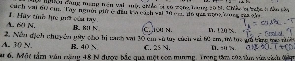 I_2=12N
Vội người đang mang trên vai một chiếc bị có trọng lượng 50 N. Chiếc bị buộc ở đầu gây
cách vai 60 cm. Tay người giữ ở đầu kia cách vai 30 cm. Bỏ qua trọng lượng của gậy.
1. Hãy tính lực giữ của tay.
A. 60 N. B. 80 N. D. 120 N.
C. 100 N.
2. Nếu dịch chuyển gậy cho bị cách vai 30 cm và tay cách vai 60 cm, thì lực giữ bằng bao nhiêu
A. 30 N. B. 40 N. C. 25 N. D. 50 N.
u 6. Một tấm ván nặng 48 N được bắc qua một con mương. Trọng tâm của tấm ván cách điểm