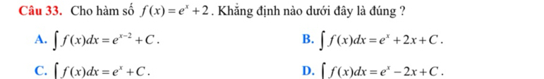 Cho hàm số f(x)=e^x+2. Khắng định nào dưới đây là đúng ?
B.
A. ∈t f(x)dx=e^(x-2)+C. ∈t f(x)dx=e^x+2x+C.
C. ∈t f(x)dx=e^x+C. D. f(x)dx=e^x-2x+C.