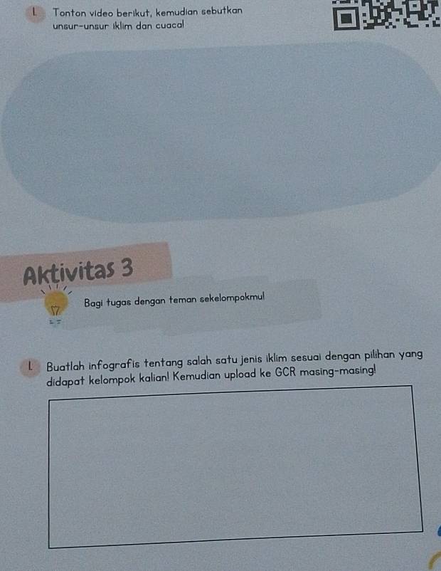 Tonton video berikut, kemudian sebutkan 
unsur-unsur iklim dan cuacal 
Aktivitas 3 
Bagi tugas dengan teman sekelompokmul 
L. Buatlah infografis tentang salah satu jenis iklim sesuai dengan pilihan yang 
didapat kelompok kalian! Kemudian upload ke GCR masing-masing!