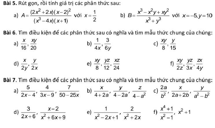 Rút gọn, rồi tính giá trị các phân thức sau:
a) A=frac (2x^2+2x)(x-2)^2(x^3-4x)(x+1) với x= 1/2  b) B= (x^3-x^2y+xy^2)/x^3+y^3  với x=-5,y=10
Bài 6. Tìm điều kiện để các phân thức sau có nghĩa và tìm mẫu thức chung của chúng:
a)  x/16 , xy/20   1/4x , 3/6y   xy/8 , y/15 
b)
c)
d )  x/2y , y/2x   xy/8 , yz/12 , xz/24   xy/2z , yz/3x , zx/4y 
e)
f)
Bài 7. Tìm điều kiện để các phân thức sau có nghĩa và tìm mẫu thức chung của chúng:
a)  5/2x-4 , 4/3x-9 , 7/50-25x  b)  x/4+2a , y/4-2a , z/4-a^2  c)  2a/b^2 , x/2a+2b , y/a^2-b^2 
d )  3/2x+6 , (x-2)/x^2+6x+9  e)  1/x^2-2x+1 , 2/x^2+2x  f)  (x^4+1)/x^2-1 ,x^2+1