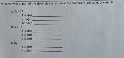 Identify each part of the algebraic expression as the coefficient, constant, or variable. 
A. 4x-12
4 is a(n) _
x is a(n) _ 
12 is a(n) _ 
B. a+3b
a is a(n) _ 
3 is a(n) _ 
b is a(n) _ 
C. 6y
6 is a(n) _ 
yis a(n) _