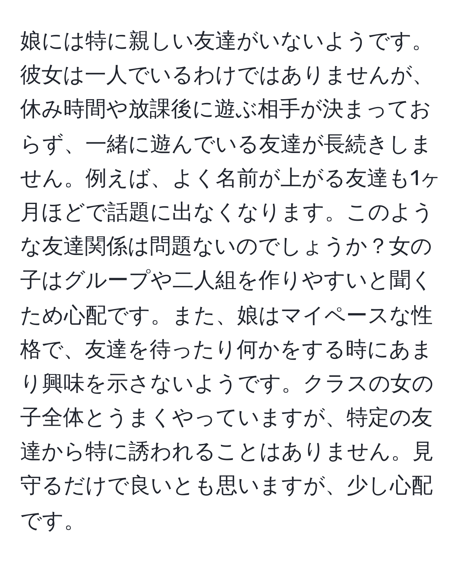 娘には特に親しい友達がいないようです。彼女は一人でいるわけではありませんが、休み時間や放課後に遊ぶ相手が決まっておらず、一緒に遊んでいる友達が長続きしません。例えば、よく名前が上がる友達も1ヶ月ほどで話題に出なくなります。このような友達関係は問題ないのでしょうか？女の子はグループや二人組を作りやすいと聞くため心配です。また、娘はマイペースな性格で、友達を待ったり何かをする時にあまり興味を示さないようです。クラスの女の子全体とうまくやっていますが、特定の友達から特に誘われることはありません。見守るだけで良いとも思いますが、少し心配です。