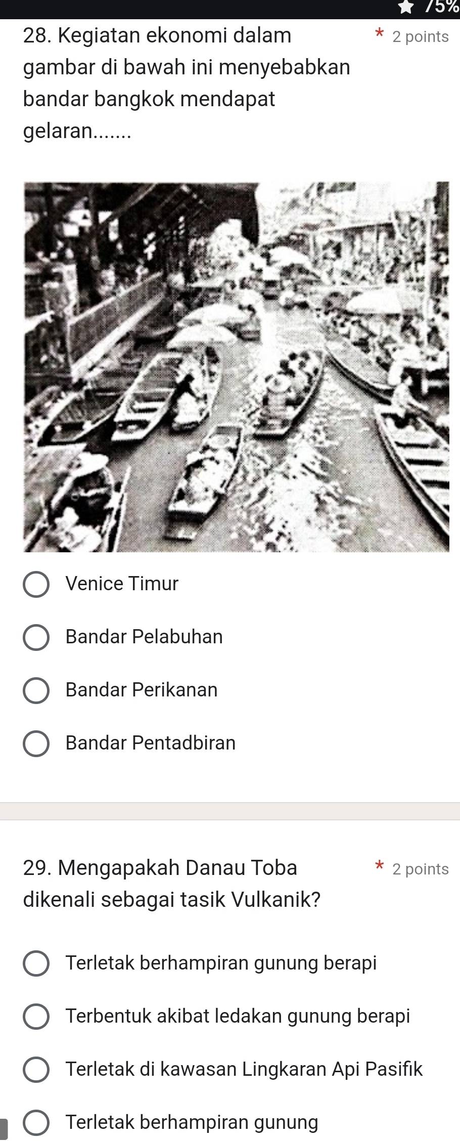 75%
28. Kegiatan ekonomi dalam 2 points
gambar di bawah ini menyebabkan
bandar bangkok mendapat
gelaran.......
Venice Timur
Bandar Pelabuhan
Bandar Perikanan
Bandar Pentadbiran
29. Mengapakah Danau Toba 2 points
dikenali sebagai tasik Vulkanik?
Terletak berhampiran gunung berapi
Terbentuk akibat ledakan gunung berapi
Terletak di kawasan Lingkaran Api Pasifık
Terletak berhampiran gunung