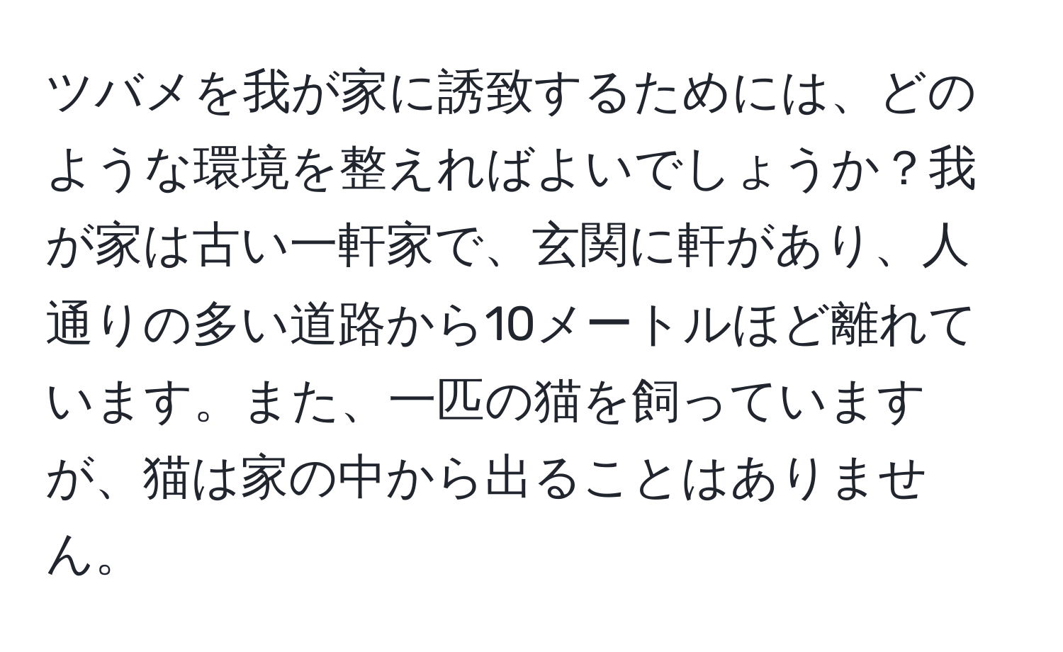 ツバメを我が家に誘致するためには、どのような環境を整えればよいでしょうか？我が家は古い一軒家で、玄関に軒があり、人通りの多い道路から10メートルほど離れています。また、一匹の猫を飼っていますが、猫は家の中から出ることはありません。