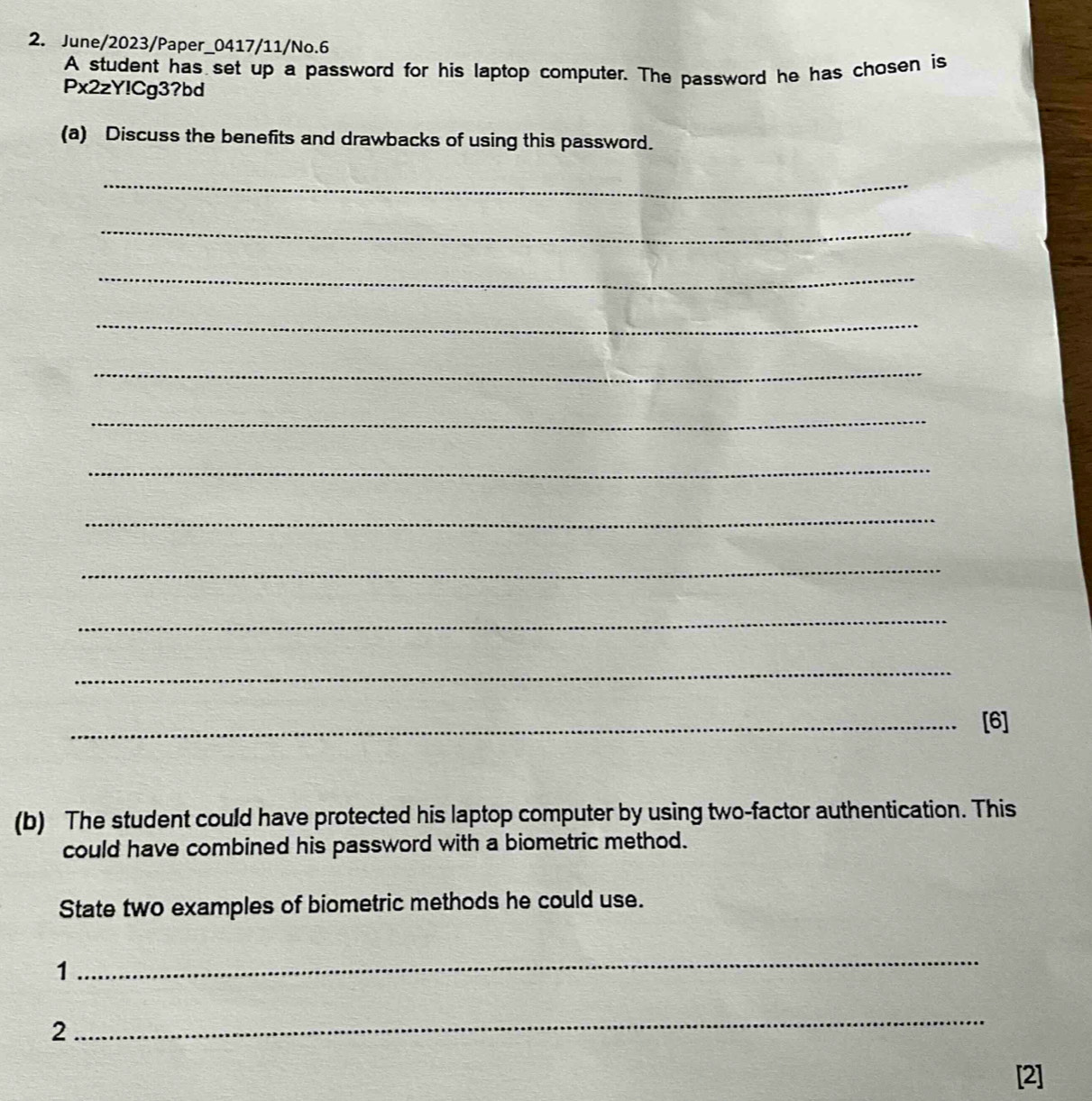 June/2023/Paper_0417/11/No.6 
A student has set up a password for his laptop computer. The password he has chosen is 
Px2zY!Cg3?bd 
(a) Discuss the benefits and drawbacks of using this password. 
_ 
_ 
_ 
_ 
_ 
_ 
_ 
_ 
_ 
_ 
_ 
_[6] 
(b) The student could have protected his laptop computer by using two-factor authentication. This 
could have combined his password with a biometric method. 
State two examples of biometric methods he could use. 
1 
_ 
2 
_ 
[2]