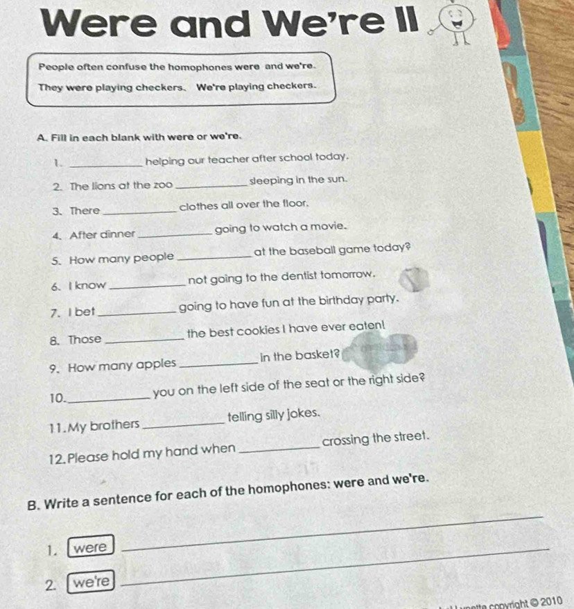 Were and We're II 
People often confuse the homophones were and we're. 
They were playing checkers. We're playing checkers. 
A. Fill in each blank with were or we're. 
1. _helping our teacher after school today. 
2. The lions at the zoo _sleeping in the sun. 
3.There _clothes all over the floor. 
4. After dinner _going to watch a movie. 
5. How many people _at the baseball game today? 
6. I know _not going to the dentist tomorrow. 
7. I bet_ going to have fun at the birthday party. 
8. Those _the best cookies I have ever eaten! 
9. How many apples _in the basket? 
10._ 
you on the left side of the seat or the right side? 
11.My brothers _telling silly jokes. 
12. Please hold my hand when _crossing the street. 
_ 
B. Write a sentence for each of the homophones: were and we're. 
1. were_ 
2. we're 
ette copyright © 2010