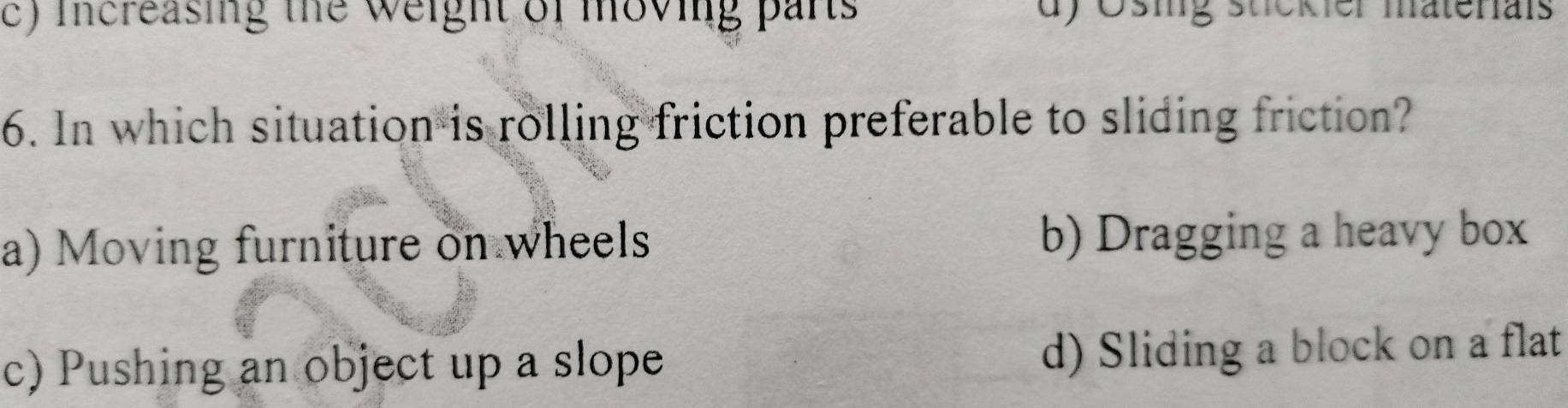 c) increasing the weight of moving parts d) Ösig stckier matenals
6. In which situation is rolling friction preferable to sliding friction?
a) Moving furniture on wheels b) Dragging a heavy box
c) Pushing an object up a slope d) Sliding a block on a flat