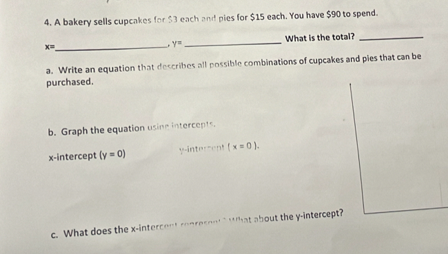 A bakery sells cupcakes for $3 each and pies for $15 each. You have $90 to spend.
x= _ _What is the total?_
y=
a. Write an equation that describes all possible combinations of cupcakes and pies that can be 
purchased. 
b. Graph the equation using intercepts. 
x-intercept (y=0) y -intercent (x=0). 
c. What does the x -intercent renresent ? What about the y-intercept?