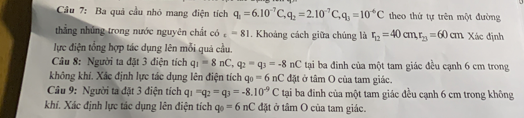 Cầu 7: Ba quả cầu nhỏ mang điện tích q_1=6.10^(-7)C, q_2=2.10^(-7)C, q_3=10^(-6)C theo thứ tự trên một đường 
thắng nhúng trong nước nguyên chất có varepsilon =81. Khoảng cách giữa chúng là r_12=40cm, r_23=60cm Xác định 
lực điện tổng hợp tác dụng lên mỗi quả cầu. 
Câu 8: Người ta đặt 3 điện tích q_1=8nC, q_2=q_3=-8nC tại ba đỉnh của một tam giác đều cạnh 6 cm trong 
không khí. Xác định lực tác dụng lên điện tích q_0=6nC đặt ở tâm O của tam giác. 
Câu 9: Người ta đặt 3 điện tích q_1=q_2=q_3=-8.10^(-9)C tại ba đinh của một tam giác đều cạnh 6 cm trong không 
khí. Xác định lực tác dụng lên điện tích q_0=6nC đặt ở tâm O của tam giác.